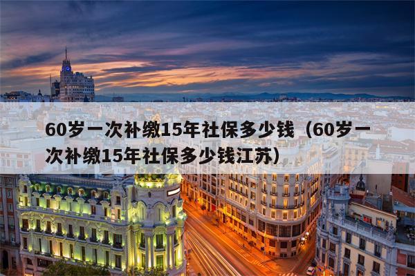 60岁一次补缴15年社保多少钱（60岁一次补缴15年社保多少钱江苏）