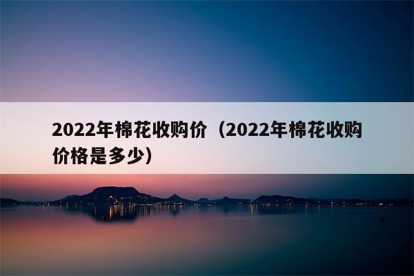 2022年棉花收购价（2022年棉花收购价格是多少）