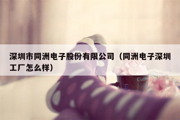 深圳市同洲电子股份有限公司（同洲电子深圳工厂怎么样）