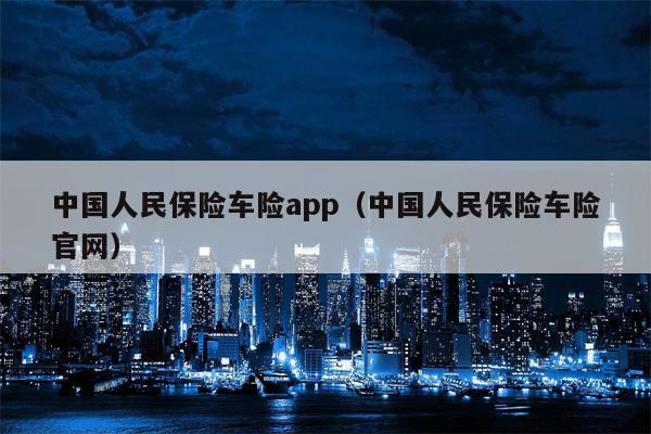 中国人民保险车险app（中国人民保险车险官网）