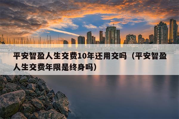 平安智盈人生交费10年还用交吗（平安智盈人生交费年限是终身吗）