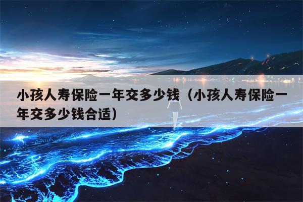 小孩人寿保险一年交多少钱（小孩人寿保险一年交多少钱合适）