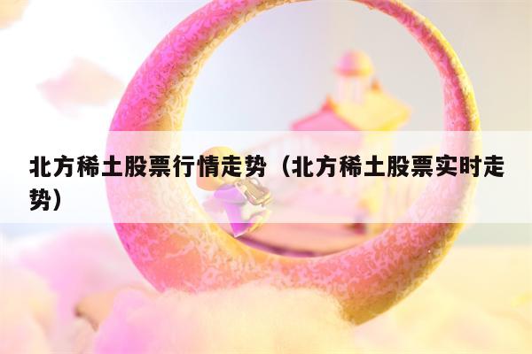 北方稀土股票行情走势（北方稀土股票实时走势）