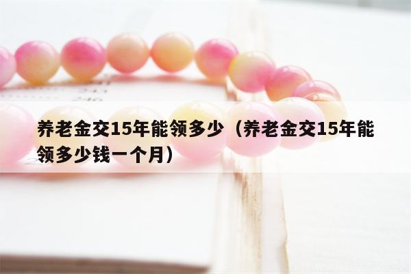 养老金交15年能领多少（养老金交15年能领多少钱一个月）