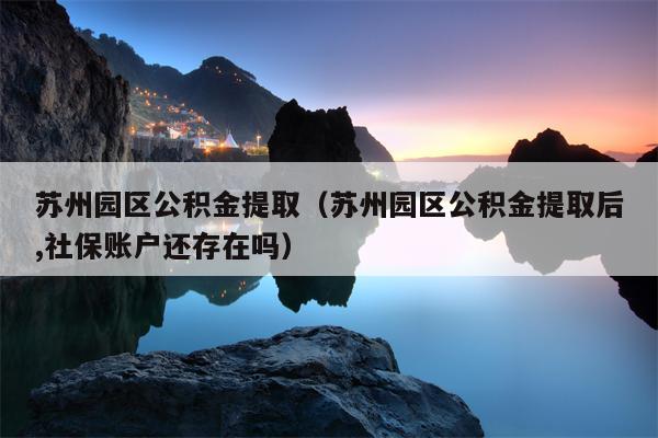 苏州园区公积金提取（苏州园区公积金提取后,社保账户还存在吗）