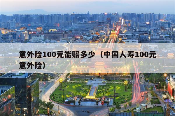 意外险100元能赔多少（中国人寿100元意外险）