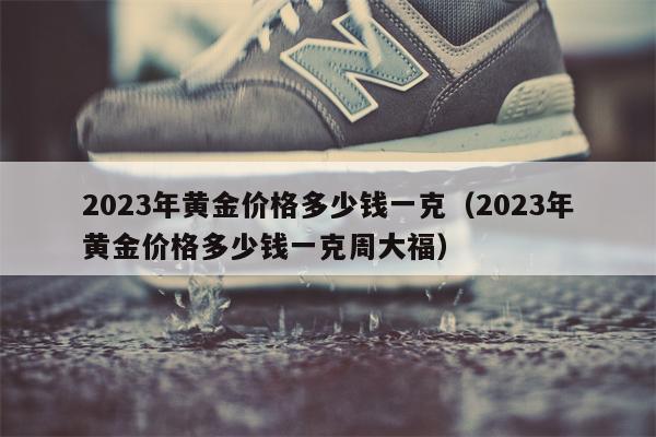 2023年黄金价格多少钱一克（2023年黄金价格多少钱一克周大福）