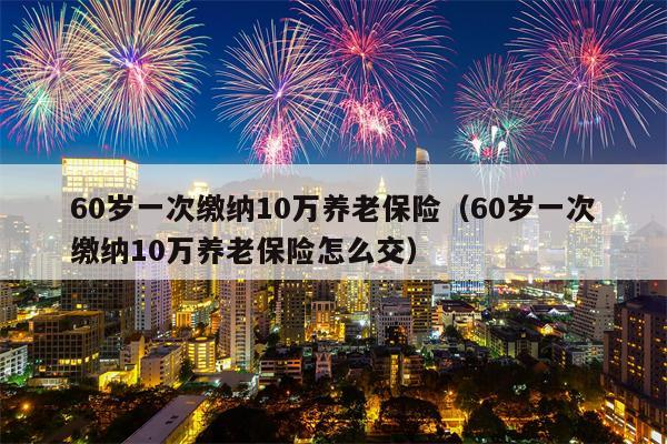 60岁一次缴纳10万养老保险（60岁一次缴纳10万养老保险怎么交）