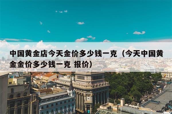 中国黄金店今天金价多少钱一克（今天中国黄金金价多少钱一克 报价）