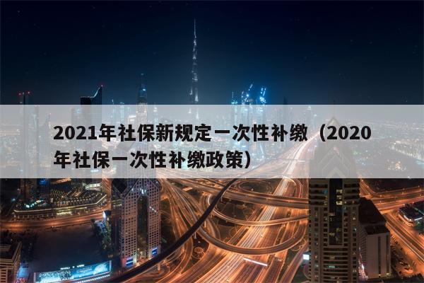 2021年社保新规定一次性补缴（2020年社保一次性补缴政策）