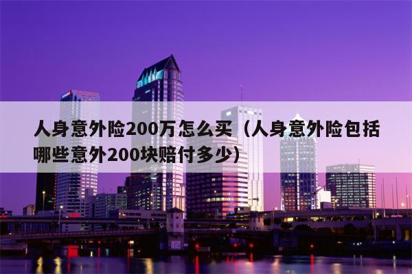 人身意外险200万怎么买（人身意外险包括哪些意外200块赔付多少）