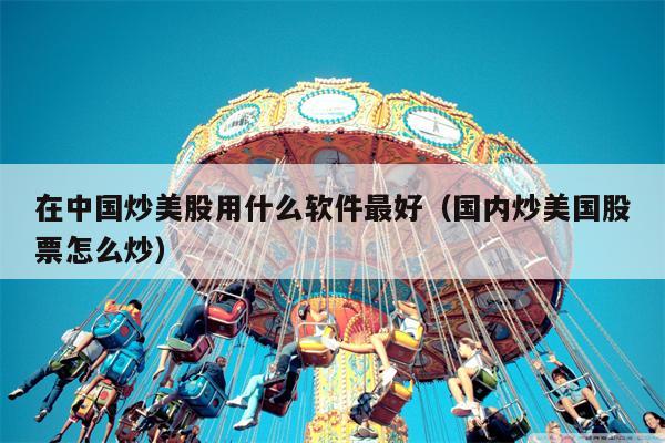 在中国炒美股用什么软件最好（国内炒美国股票怎么炒）