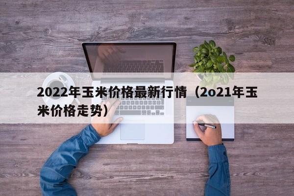 2022年玉米价格最新行情（2o21年玉米价格走势）