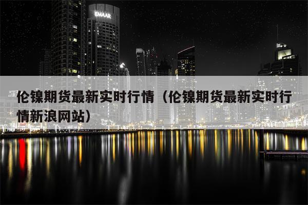 伦镍期货最新实时行情（伦镍期货最新实时行情新浪网站）