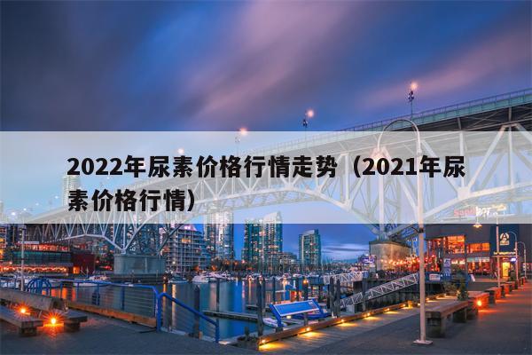 2022年尿素价格行情走势（2021年尿素价格行情）