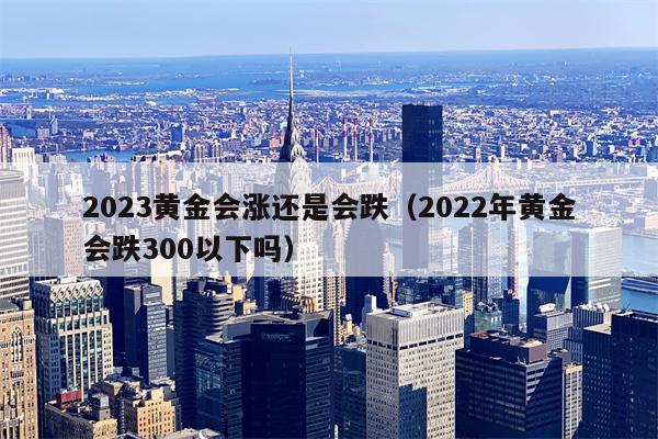 2023黄金会涨还是会跌（2022年黄金会跌300以下吗）