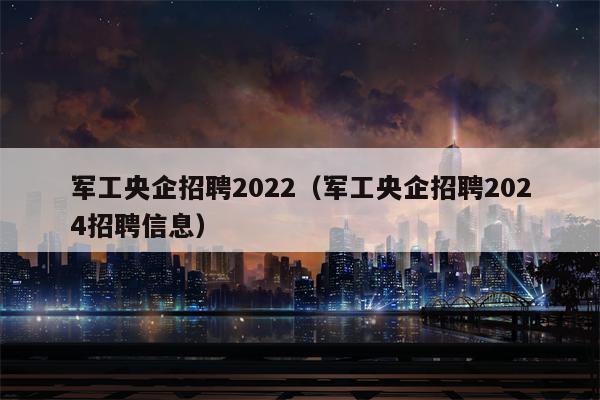 军工央企招聘2022（军工央企招聘2024招聘信息）