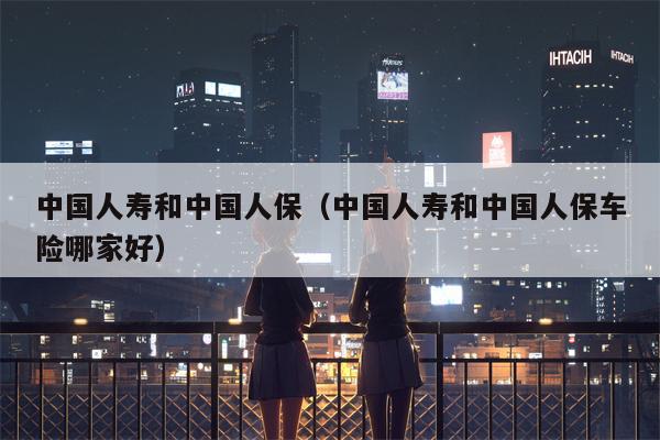 中国人寿和中国人保（中国人寿和中国人保车险哪家好）