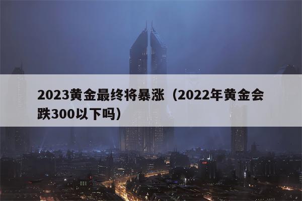 2023黄金最终将暴涨（2022年黄金会跌300以下吗）