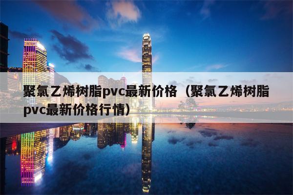 聚氯乙烯树脂pvc最新价格（聚氯乙烯树脂pvc最新价格行情）