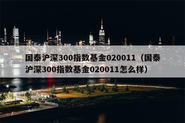 国泰沪深300指数基金020011（国泰沪深300指数基金020011怎么样）