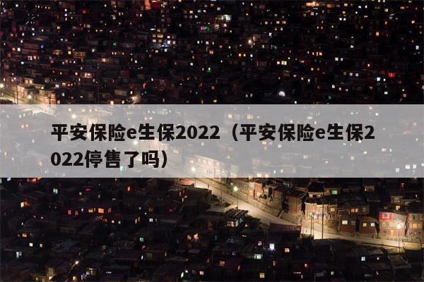 平安保险e生保2022（平安保险e生保2022停售了吗）