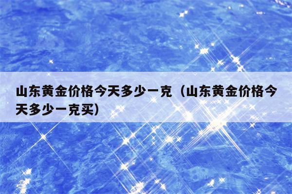 山东黄金价格今天多少一克（山东黄金价格今天多少一克买）