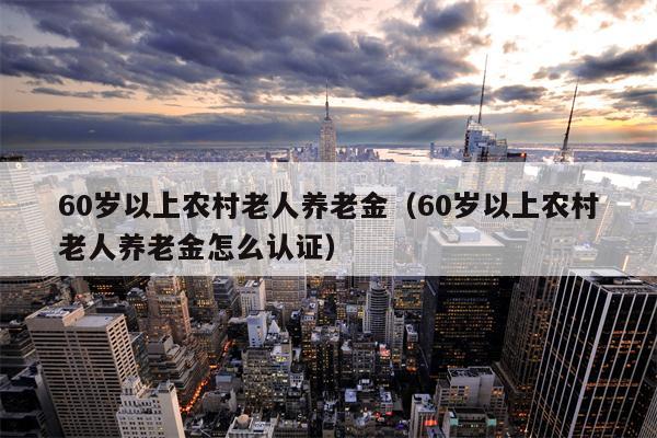 60岁以上农村老人养老金（60岁以上农村老人养老金怎么认证）