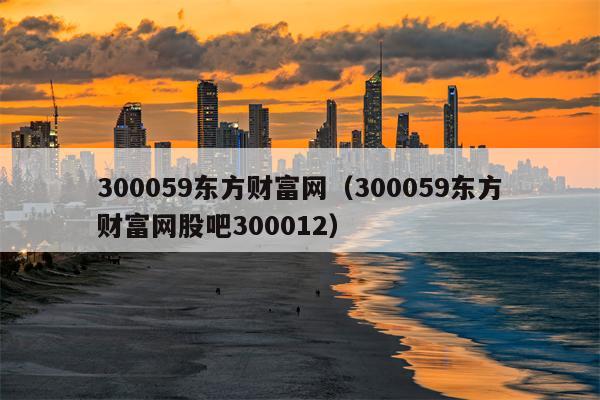 300059东方财富网（300059东方财富网股吧300012）