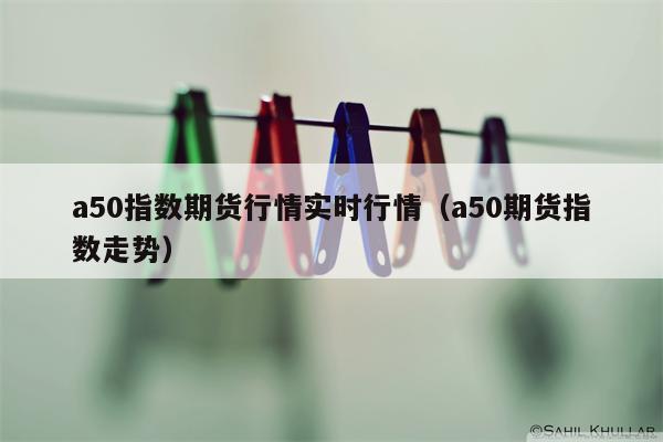 a50指数期货行情实时行情（a50期货指数走势）