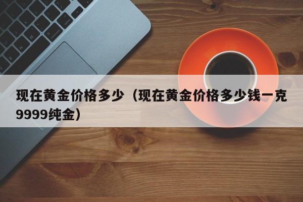 现在黄金价格多少（现在黄金价格多少钱一克9999纯金）