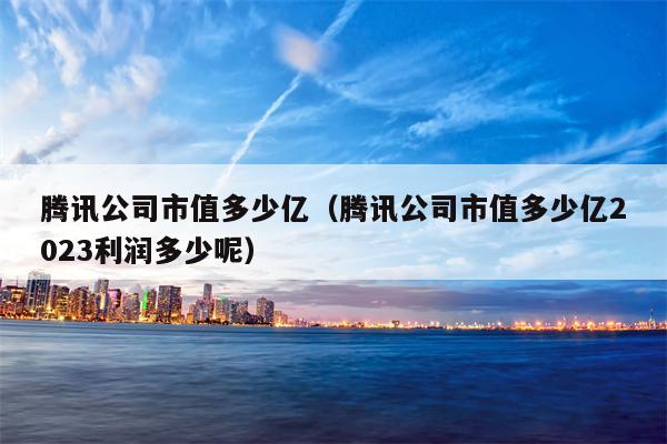 腾讯公司市值多少亿（腾讯公司市值多少亿2023利润多少呢）