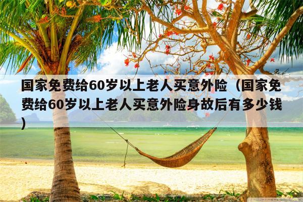 国家免费给60岁以上老人买意外险（国家免费给60岁以上老人买意外险身故后有多少钱）