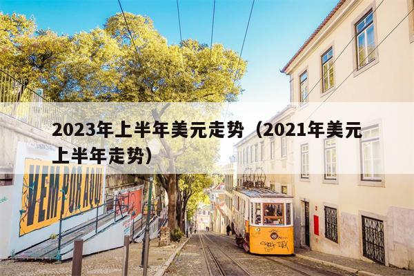 2023年上半年美元走势（2021年美元上半年走势）