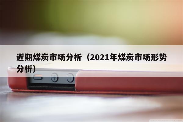 近期煤炭市场分析（2021年煤炭市场形势分析）