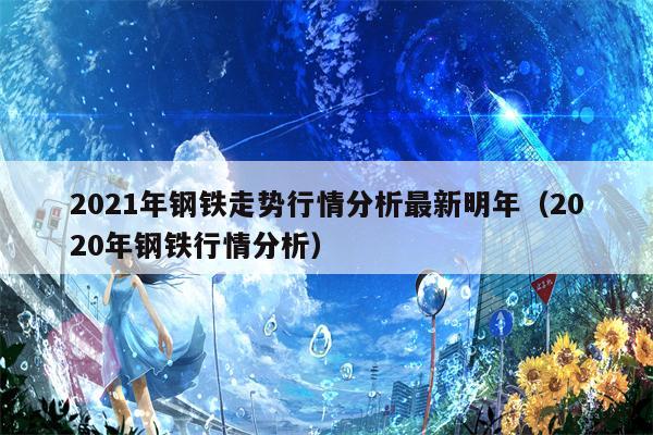 2021年钢铁走势行情分析最新明年（2020年钢铁行情分析）