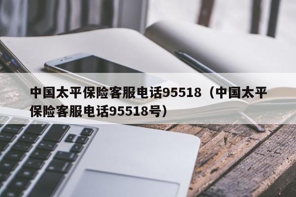 中国太平保险客服电话95518（中国太平保险客服电话95518号）