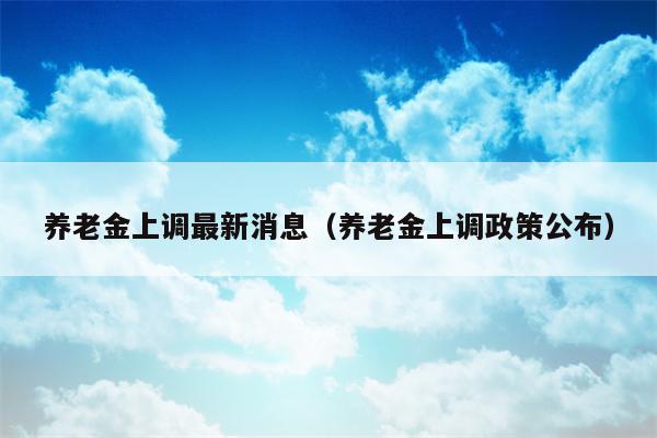 养老金上调最新消息（养老金上调政策公布）