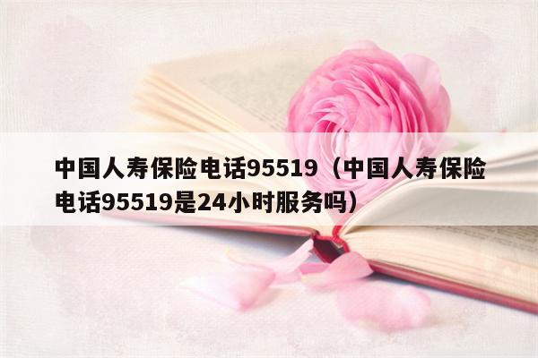 中国人寿保险电话95519（中国人寿保险电话95519是24小时服务吗）