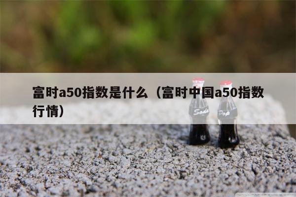 富时a50指数是什么（富时中国a50指数行情）