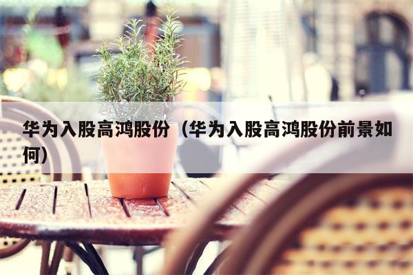 华为入股高鸿股份（华为入股高鸿股份前景如何）