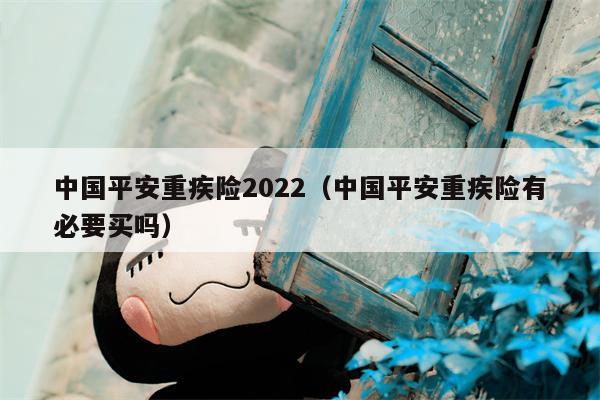 中国平安重疾险2022（中国平安重疾险有必要买吗）