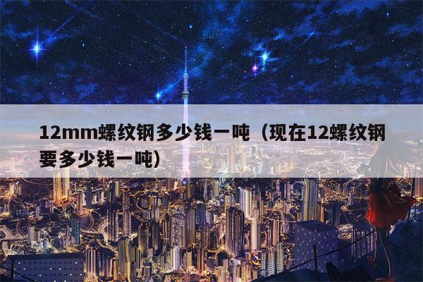 12mm螺纹钢多少钱一吨（现在12螺纹钢要多少钱一吨）