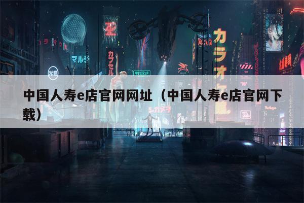 中国人寿e店官网网址（中国人寿e店官网下载）