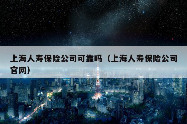 上海人寿保险公司可靠吗（上海人寿保险公司官网）