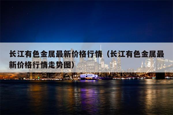 长江有色金属最新价格行情（长江有色金属最新价格行情走势图）