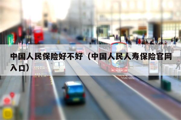 中国人民保险好不好（中国人民人寿保险官网入口）