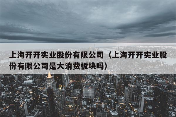 上海开开实业股份有限公司（上海开开实业股份有限公司是大消费板块吗）