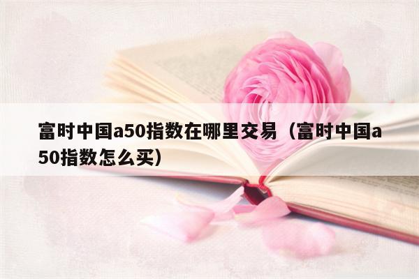 富时中国a50指数在哪里交易（富时中国a50指数怎么买）