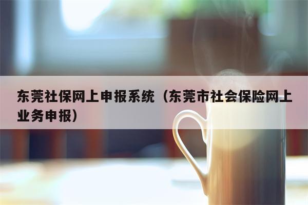 东莞社保网上申报系统（东莞市社会保险网上业务申报）